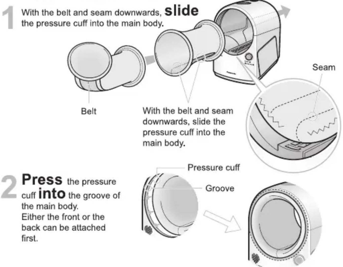 1 With the belt and seam downwards, slide the pressure cuff into the main body. Belt With the belt and seam downwards, slide the pressure cuff into the main body. Seam 2 Press the pressure cuff into the groove of the main body. Either the front or the back can be attached first. Pressure cuff Groove