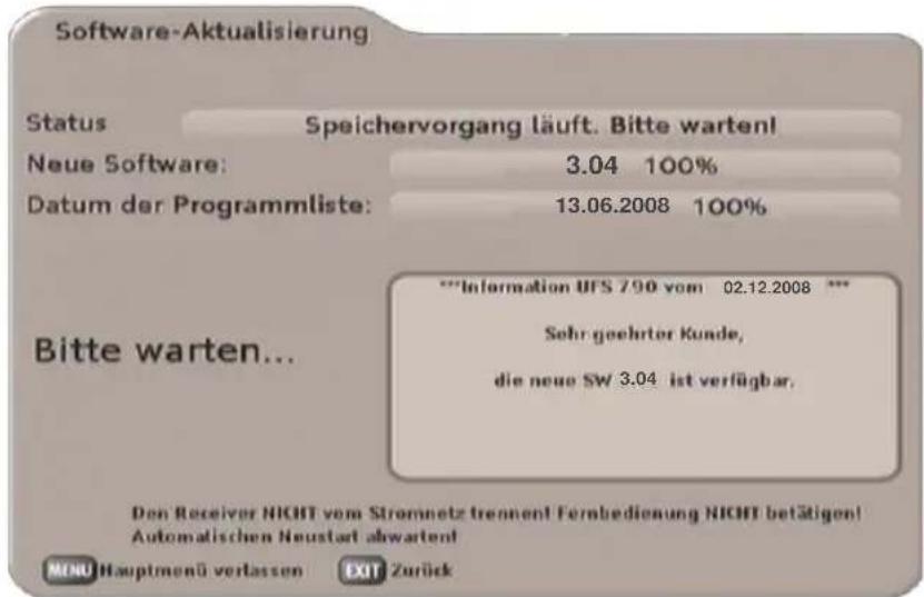Software-Aktualisierung Status Speichervorgang läuft. Bitte warten! Neue Software: 3.04 100% Datum der Programmliste: 13.06.2008 100% **Information UFS 790 vom 02.12.2008 *** Sehr geehrter Kunde, die neue SW 3.04 ist verfügbar. Bitte warten... Den Receiver NICHT vom Stromnetz trennen! Fernbedienung NICHT betätigen! Automatischen Neustart abwarten! MENU Hauptmenü verlassen Exit Zurück