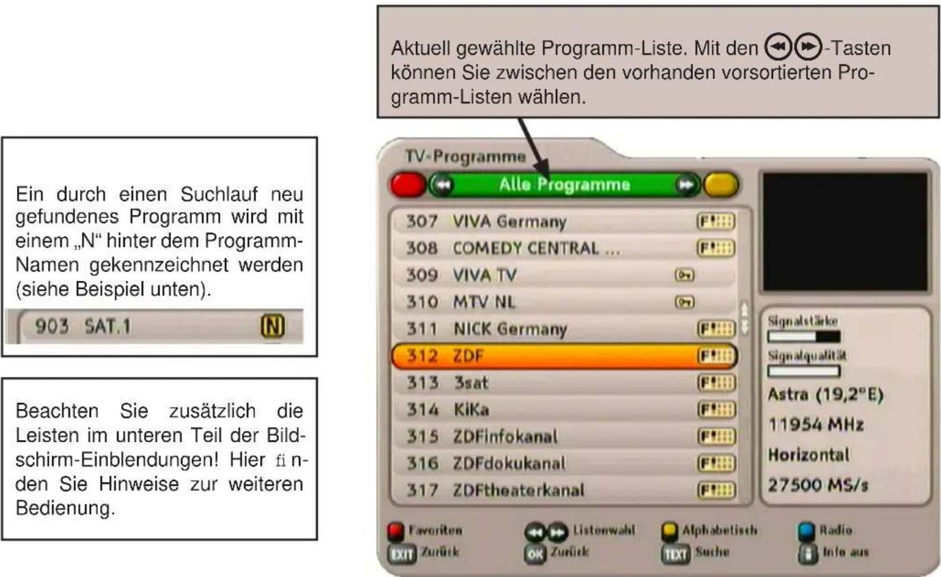 Aktuell gewählte Programm-Liste. Mit den 🔑▶▶▶-Tasten können Sie zwischen den vorhanden vorsortierten Programm-Listen wählen. Ein durch einen Suchlauf neu gefundenes Programm wird mit einem „N“ hinter dem Programm-Namen gekennzeichnet werden (siehe Beispiel unten). 903 SAT.1 Beachten Sie zusätzlich die Leisten im unteren Teil der Bildschirm-Einblendungen! Hier finden Sie Hinweise zur weiteren Bedienung. TV-Programme Alle Programme 307 VIVA Germany 308 COMEDY CENTRAL ... 309 VIVA TV 310 MTV NL 311 NICK Germany 312 ZDF 313 3sat 314 KiKa 315 ZDFinfokanal 316 ZDFdokukanal 317 ZDFtheaterkanal Favorite EXIT Zurück Listenwahl OK Zurück Alphabetisch TEXT Suche Radio Info aus