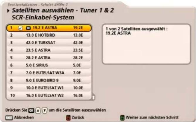 Erst-Installation - Schritt 4198n 7 ► Satelliten auswählen - Tuner 1 & 2 SCR-Einkabel-System 1 ✓ 19.2 E ASTRA 19.2E 2 13.0 E HOTBIRD 13.0E 3 42.0 E TURKSAT 42.0E 4 23.5 E ASTRA 23.5E 5 28.2 E ASTRA 28.2E 6 5.0 E SIRIUS 5.0E 7 7.0 E EUTELSAT W3A 7.0E 8 9.0 E EUROBIRD 9 9.0E 9 10.0 E EUTELSAT W1 10.0E 10 16.0 E EUTELSAT W2 16.0E 1 von 2 Satelliten ausgewählt : 19.2E ASTRA Drücken Sie OK ▼ um die Satelliten auszuwählen MCK Abbrechen Zurück Weiter zum nächsten Schritt