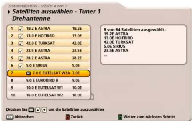 Erst-installation - Schritt 4 von 7 ► Satelliten auswählen - Tuner 1 Drehantenne 1 ✓ 19.2 E ASTRA 19.2E 2 ✓ 13.0 E HOTBIRD 13.0E 3 ✓ 42.0 E TURKSAT 42.0E 4 ✓ 23.5 E ASTRA 23.5E 5 ✓ 28.2 E ASTRA 28.2E 6 ✓ 5.0 E SIRIUS 5.0E 7 ✓ 7.0 E EUTELSAT W3A 7.0E 8 9.0 E EUROBIRD 9 9.0E 9 10.0 E EUTELSAT W1 10.0E 10 16.0 E EUTELSAT W2 16.0E Drücken Sie um die Satelliten auszuwählen Abbrechen Zurück Weiter zum nächsten Schritt