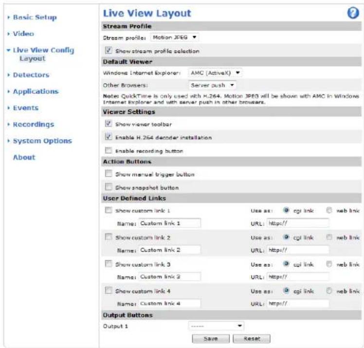 Live View Layout Stream Profile Stream profile: Motion JPEG ▼ ✓ Show stream profile selection Default Viewer Windows Internet Explorer: AMC (ActiveX) ▼ Other Browsers: Server push ▼ Notes: QuickTime is only used with H.264, Motion JPEG will be shown with AMC in Windows Internet Explorer and with server push in other browsers. Viewer Settings ✓ Show viewer toolbar ✓ Enable H.264 decoder installation ✓ Enable recording button Action Buttons ✓ Show manual trigger button ✓ Show snapshot button User Defined Links ✓ Show custom link 1 Use as: cgi link ✓ neb link Name: Custom link 1 URL: Http// ✓ Show custom link 2 Use as: cgi link ✓ neb link Name: Custom link 2 URL: Http// ✓ Show custom link 3 Use as: cgi link ✓ neb link Name: Custom link 3 URL: Http// ✓ Show custom link 4 Use as: cgi link ✓ neb link Name: Custom link 4 URL: Http// Output Buttons Output 1 ---- Save Reset