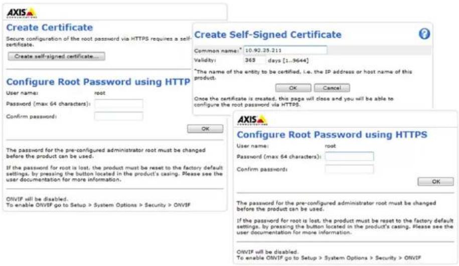 Create Certificate Secure configuration of the root password via HTTPS requires a self- certificate. Create self-signed certificate... Configure Root Password using HTTP User name: root Password (max 64 characters): Confirm password: OK The password for the pre-configured administrator root must be changed before the product can be used. If the password for root is lost, the product must be reset to the factory default settings, by pressing the button located in the product's casing. Please see the user documentation for more information. ONVIF will be disabled. To enable ONVIF go to Setup > System Options > Security > ONVIF Create Self-Signed Certificate Common name: 10.92.25.211 Validity: 365 days [1..9644] *The name of the entity to be certified, i.e. the IP address or host name of this product. Once the certificate is created, this page will close and you will be able to configure the root password via HTTPS. OK Cancel AXIS Configure Root Password using HTTPS User name: root Password (max 64 characters): Confirm passwords: OK The password for the pre-configured administrator root must be changed before the product can be used. If the password for root is lost, the product must be reset to the factory default settings, by pressing the button located in the product's casing. Please see the user documentation for more information. ONVIF will be disabled. To enable ONVIF go to Setup > System Options > Security > ONVIF