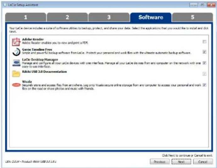 LaCie Setup Assistant 1 2 3 Software 5 Your LaCie device includes a suite of software utilities to backup, protect, and share your data. Select the applications that you would like to install and click next. Adobe Reader Adobe Reader enables you to view and print a FDR. Genie Timeline Free Simple and powerful backup software from LaCie. Protect your personal and work files with the ultimate automatic backup software. LaCie Desktop Manager Manage and configure all your LaCie devices with one interface. Manage all your LaCie devices from any computer on the network with one easy-to-use Interface. Rikiko USB 3.0 Documentation Walaia Securely store and access files from anywhere. Log onto Walaia secure online storage from any computer to access your personal and work files on the road or share photos and music with friends. Click Next to continue or Cancel to exit Previous Next Cancel LSA: 2.0.04 - Product: RKAI/USB 3.0.18.1