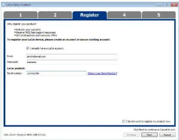 LaCie Setup Assistant 1 2 Register 4 5 Why register your product? • Activate your warranty • Receive FREE fast support responses • Get email updates and exclusive offers To register your LaCie device, please create an account or use an existing account. ✓ I already have a LaCie account. Email: pmtch@email.com Passwords: ****** LaCie product: Serial number: 121456799 Where is on Serial Number? I do not want to register my product now. Click Next to continue or Cancel to exit. LSA: 20.14 - Product: RMA1/USB 3.0.1.01 Provide Next Cancel