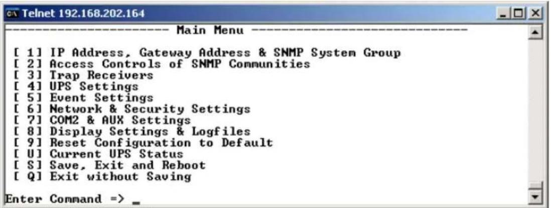 [ 1] IP Address, Gateway Address & SNMP System Group [ 2] Access Controls of SNMP Communities [ 3] Trap Receivers [ 4] UPS Settings [ 5] Event Settings [ 6] Network & Security Settings [ 7] COM2 & AUX Settings [ 8] Display Settings & Logfiles [ 9] Reset Configuration to Default [ U] Current UPS Status [ S] Save, Exit and Reboot [ Q] Exit without Saving Enter Command => _