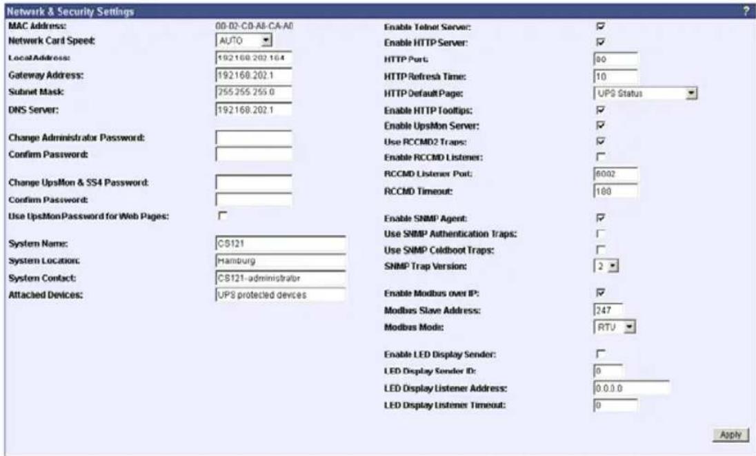 Network & Security Settings MAC Address: 00-02-CD-A8-CA-A0 Enable Telnet Server: ✓ Network Card Speed: AUTO Enable HTTP Server: ✓ LocalAddress: 192168.202.164 HTTP Port: 80 Gateway Address: 192168.202.1 HTTP Refreshs Time: 10 Subnet Mask: 255255.255.0 HTTP Default Page: UPS Status DNS Server: 192168.202.1 Enable HTTP Tooltips: ✓ Change Administrator Password: Use RCCMD2 Traps: ✓ Confirm Password: Enable RCCMD Listener: ✓ Change UpsMon & SS4 Password: RCCMD Listener Port: 6002 Confirm Password: RCCMD Timeout: 180 Use UpsMonPassword for Web Pages: ✓ Enable SNMP Agent: ✓ System Name: CS121 Use SNMP Authentication Traps: ✓ System Location: Hamburg Use SNMP Coldboot Traps: ✓ System Contact: CS121-administrator SNMP Trap Version: 2 ✓ Attached Devices: UPS protected devices Enable Modbus over IP: ✓ Modbus Slave Address: 247 Modbus Mode: RTU ✓ Enable LED Display Sender: ✓ LED Display Sender ID: 0 LED Display Listener Address: 0.0.0.0 LED Display Listener Timeout: 0 Apply