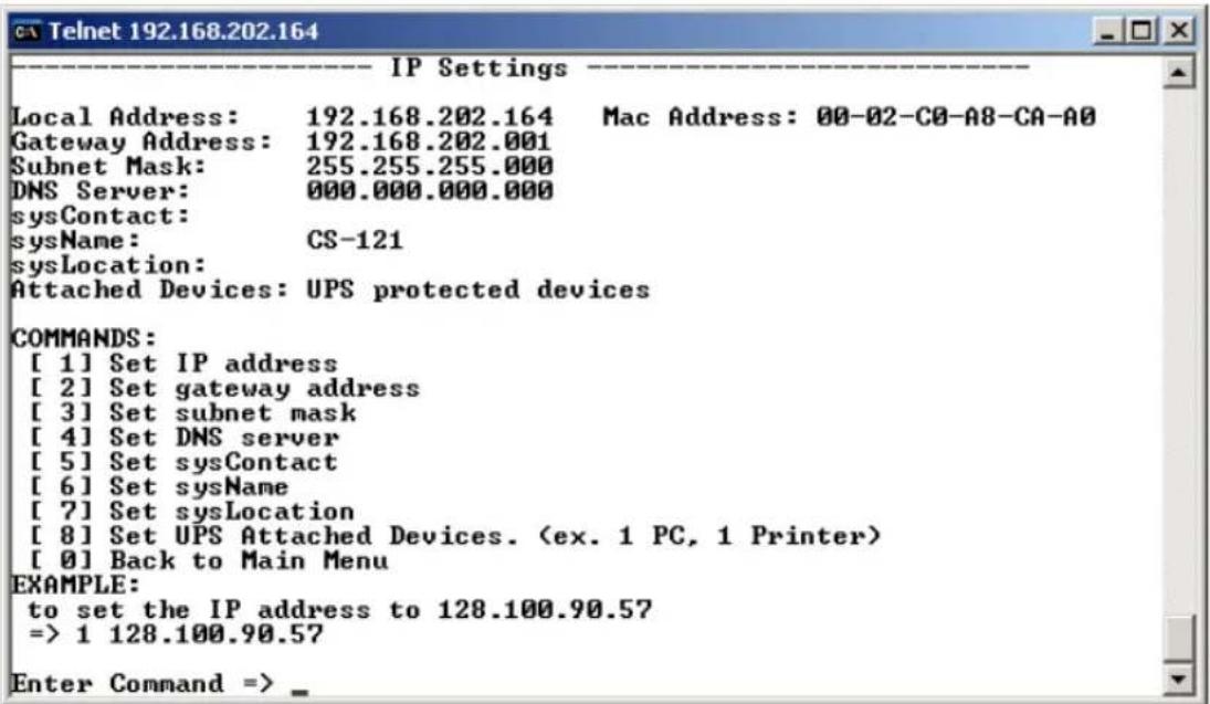 Telnet 192.168.202.164 IP Settings Local Address: 192.168.202.164 Mac Address: 00-02-C0-A8-CA-A0 Gateway Address: 192.168.202.001 Subnet Mask: 255.255.255.000 DNS Server: 000.000.000.000 sysContact: sysName: CS-121 sysLocation: Attached Devices: UPS protected devices COMMANDS: [ 1] Set IP address [ 2] Set gateway address [ 3] Set subnet mask [ 4] Set DNS server [ 5] Set sysContact [ 6] Set sysName [ 7] Set sysLocation [ 8] Set UPS Attached Devices. (ex. 1 PC, 1 Printer) [ 0] Back to Main Menu EXAMPLE: to set the IP address to 128.100.90.57 => 1 128.100.90.57 Enter Command => _