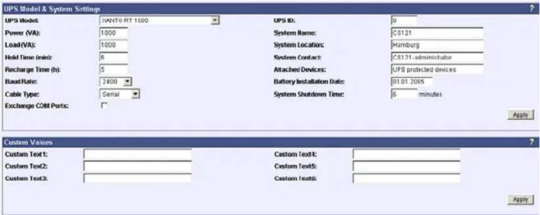 UPS Model & System Settings UPS Model: XANTO RT 1000 Power (VA): 1000 Load (VA): 1000 Hold Time (min): 6 Recharge Time (h): 5 Baud Rate: 2400 Cable Type: Serial Exchange COLD Ports: UPS ID: 0 System Name: C$121 System Location: Hamburg System Contact: C$121-administrator Attached Devices: UPS protected devices Battery Installation Date: 01.01.2005 System Shutdown Time: 6 minutes Apply Custom Values Custom Text1: Custom Text2: Custom Text3: Custom Text4: Custom Text5: Custom Text6: Apply