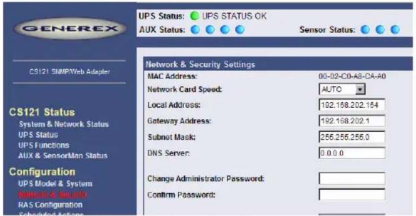 GENEREX UPS Status: UPS STATUS OK AUX Status: Sensor Status: CS121 SNMP/Web Adapter CS121 Status System & Network Status UPS Status UPS Functions AUX & SensorMan Status Configuration UPS Model & System Network & Security RAS Configuration Scheduled Actions Network & Security Settings MAC Address: 00-02-C0-A8-CA-A0 Network Card Speed: AUTO Local Address: 192.168.202.164 Gateway Address: 192.168.202.1 Subnet Mask: 256.256.256.0 DNS Server: 0.0.0.0 Change Administrator Password: Confirm Password: