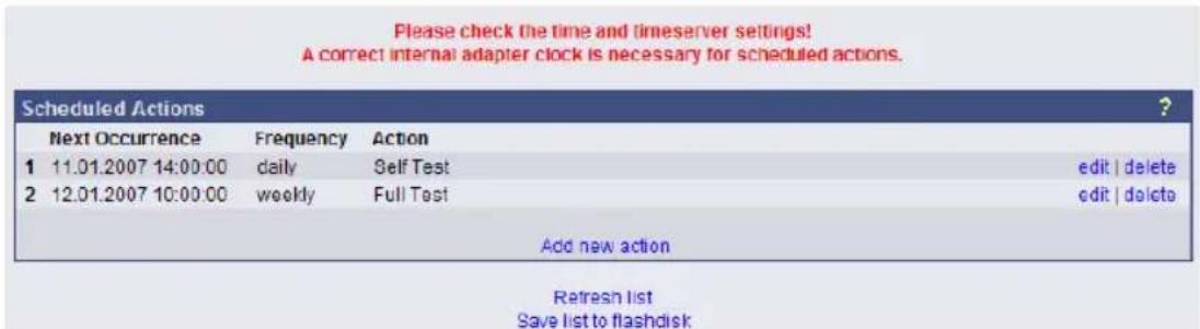 Please check the time and timeserver settings! A correct internal adapter clock is necessary for scheduled actions. Scheduled Actions ? Next Occurrence Frequency Action 1 11.01.2007 14:00:00 daily Self Test edit | delete 2 12.01.2007 10:00:00 weekly Full Test edit | delete Add new action Refresh list Save list to flashdisk