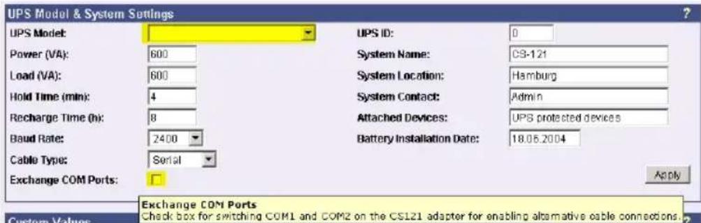 UPS Model & System Settings UPS Model: Power (VA): 600 Load (VA): 600 Hold Time (min): 4 Recharge Time (h): 8 Baud Rate: 2400 Cable Type: Serial Exchange COM Ports: UPS ID: 0 System Name: CS-121 System Location: Hamburg System Contact: Admin Attached Devices: UPS protected devices Battery Installation Date: 18.06.2004 Apply Exchange COM Ports Check box for switching COM1 and COM2 on the CS121 adapter for enabling alternative cable connections. Custom Values