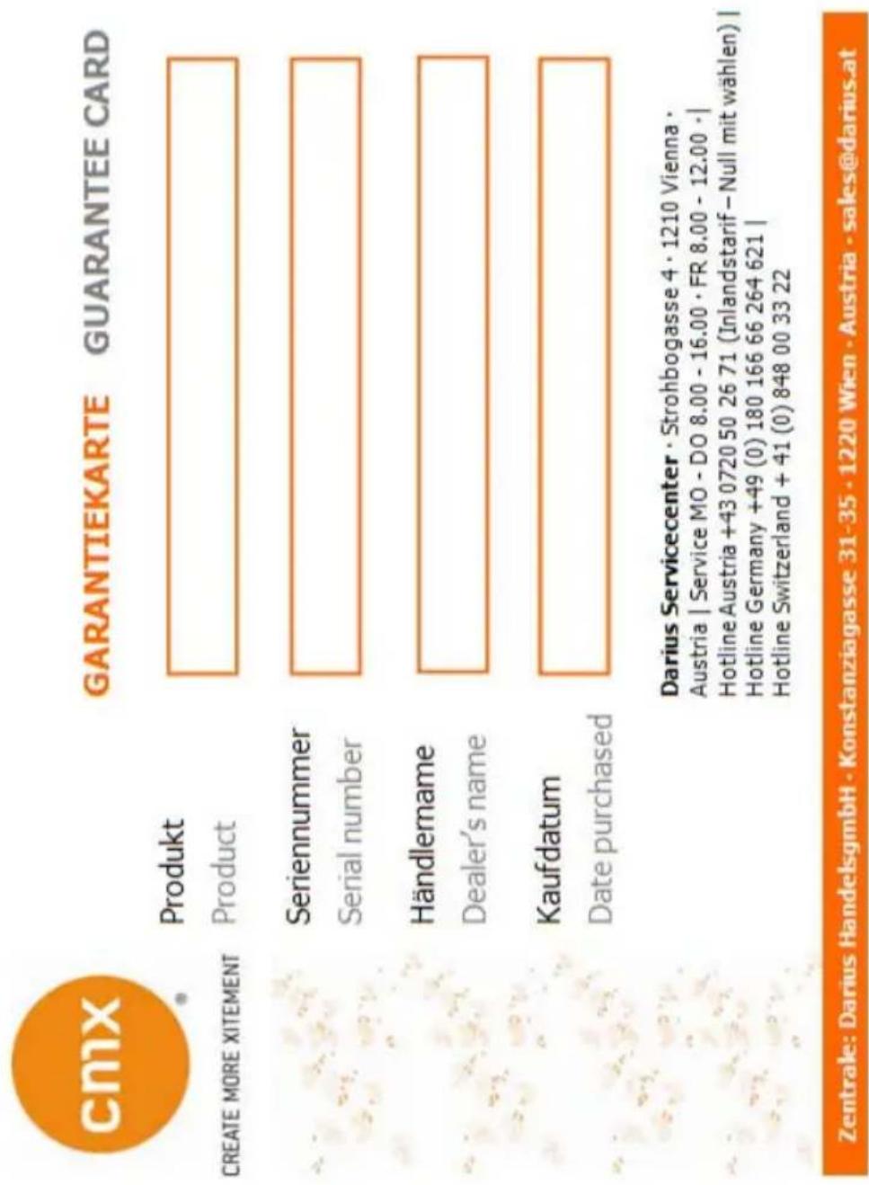 cmx GARANTIEKARTE GUARANTEE CARD CREATE MORE XITEMENT Produkt Product Seriennummer Serial number Händlemame Dealer's name Kaufdatum Date purchased Darius Servicecenter · Strohbogasse 4 · 1210 Vienna · Austria | Service MO - DO 8.00 - 16.00 · FR 8.00 - 12.00 · | Hotline Austria +43 0720 50 26 71 (Inlandstarif – Null mit wählen) | Hotline Germany +49 (0) 180 166 66 264 621 | Hotline Switzerland + 41 (0) 848 00 33 22 Zentrale: Darius HandelsgmbH · Konstanziagasse 31·35 · 1220 Wien · Austria · sales@darius.at