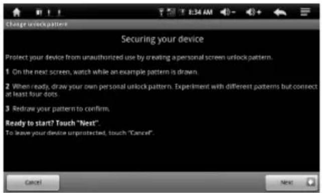 Change unlock pattern Securing your device Protect your device from unauthorized use by creating a personal screen unlock pattern. 1 On the next screen, watch while an example pattern is drawn. 2 When ready, draw your own personal unlock pattern. Experiment with different patterns but connect at least four dots. 3 Redraw your pattern to confirm. Ready to start? Touch "Next". To leave your device unprotected, touch "Cancel". Cancel Next