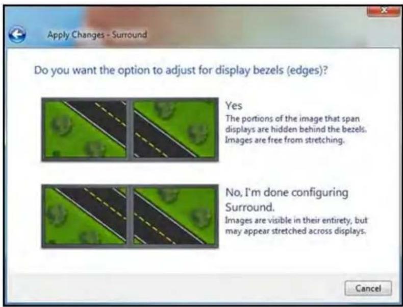 Apply Changes - Surround Do you want the option to adjust for display bezels (edges)? Yes The portions of the image that span displays are hidden behind the bezels. Images are free from stretching. No, I'm done configuring Surround. Images are visible in their entirety, but may appear stretched acro…