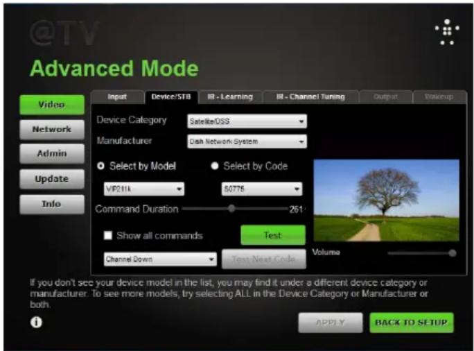 @TV Advanced Mode Video Network Admin Update Info Input Device/STB IR - Learning IR - Channel Tuning Output Wakeup Device Category Satellite/DS3 Manufacturer Dish Network System Select by Model Select by Code VIP211k 80776 Command Duration 261: Show all commands Test Channel Down Test Next Code Volume If you don't see your device model in the list, you may find it under a different device category or manufacturer. To see more models, try selecting ALL in the Device Category or Manufacturer or both. APPPLY BACK TO SETUP