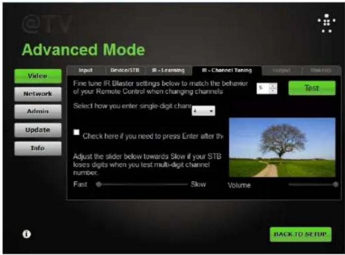 @TV Advanced Mode Video Network Admin Update Info Input Device/STB IR - Learning IR - Channel Tuning Target Tools Fine tune IR Blaster settings below to match the behavior of your Remote Control when changing channels Select how you enter single-digit channel Check here if you need to press Enter after th Adjust the slider below towards Slow if your STB loses digits when you test multi-digit channel number. Fast Slow Volume BACK TO SETUP