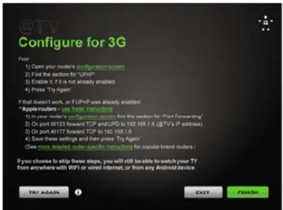 @TV Configure for 3G First: 1) Open your routers configuration screen. 2) Fid the section for "UPnP" 3) Erable it, if it is not already enabled. 4) Press "Try Again" If that doesn't work, or if UPnP was already enabled: "Apple routers - use these instructions" 1) In your router's configuration screen, find the section for "Port Forwarding" 2) On port 56123 forward TCP and UPD to 192.168.1.6 (@TV's IP address) 3) Or port 49177 forward TCP to 192.168.1.6 4) Save these settings and then press "Try Again" (See more detailed router-specific instructions for popular brand routers.) If you choose to skip these steps, you will still be able to watch your TV from anywhere with WiFi or wired internet, or from any Android device. TRY AGAIN EXIT FINDSH