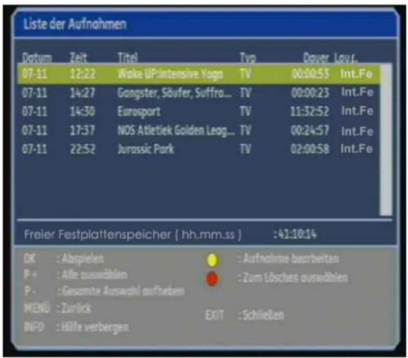Liste der Aufnahmen Datum Zeit Titel Typ Dauer Louf. 07-11 12:22 Wake UPintensive Yoga TV 00:00:53 Int.Fe 07-11 14:27 Gangster, Säufer, Suffra... TV 00:00:23 Int.Fe 07-11 14:30 Eurosport TV 11:32:52 Int.Fe 07-11 17:37 NOS Atletiek Golden Leag... TV 00:24:57 Int.Fe 07-11 22:52 Jurassic Park TV 02:00:58 Int.Fe Freier Festplattenspeicher ( hh.mm.ss ) :41:10:14 OK : Abspielen : Aufnahme bearbeiten P + : Alle auswählen : Zum Löschen auswählen P - : Gesamte Auswahl aufgeben MENU : Zurück EXIT : Schließen INFO : Hilfe verbergen