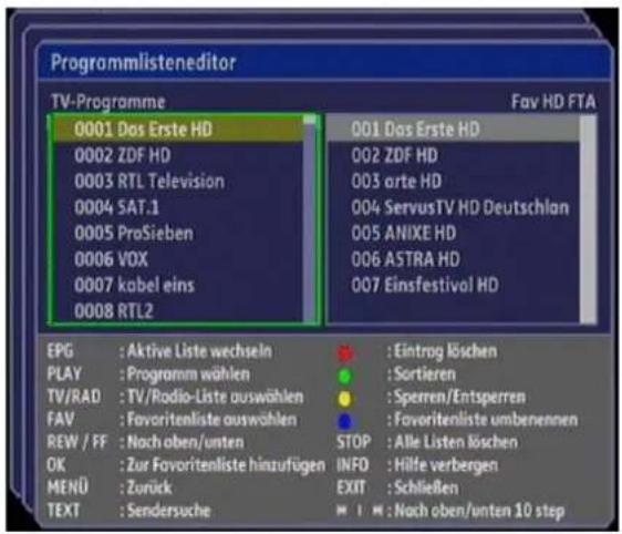 Programmlisteneditor TV-Programme Fav HD FTA 0001 Das Erste HD 0002 ZDF HD 0003 RTL Television 0004 SAT.1 0005 ProSieben 0006 VOX 0007 kabel eins 0008 RTL2 EPG : Aktive Liste wechseln PLAY : Programm wählen TV/RAD : TV/Radio-Liste auswählen FAV : Favoritenliste auswählen REW / FF : Nach oben/unten OK : Zur Favoritenliste hinzufügen MENU : Zurück TEXT : Sendersuche 001 Das Erste HD 002 ZDF HD 003 arte HD 004 ServusTV HD Deutschlan 005 ANIXE HD 006 ASTRA HD 007 Einsfestival HD : Eintrag löschen : Sortieren : Sperren/Entsperrren : Favoritenliste umbenennen STOP : Alle Listen löschen INFO : Hilfe verbergen EXIT : Schließen : Nach oben/unten 10 step