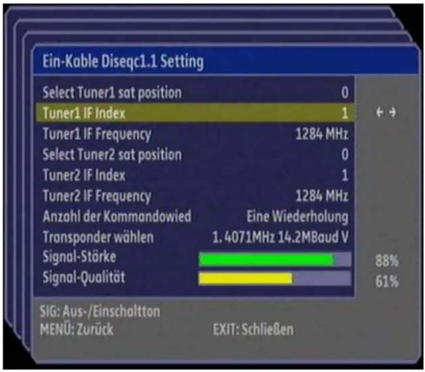 Ein-Kable Diseqc1.1 Setting Select Tuner1 sat position 0 Tuner1 IF Index 1 Tuner1 IF Frequency 1284 MHz Select Tuner2 sat position 0 Tuner2 IF Index 1 Tuner2 IF Frequency 1284 MHz Anzahl der Kommandowied Eine Wiederholung Transponder wählen 1.4071MHz 14.2MBaud V Signal-Stärke 88% Signal-Qualität 61% SIG: Aus-/Einschaltton MENÜ: Zurück EXIT: Schließen