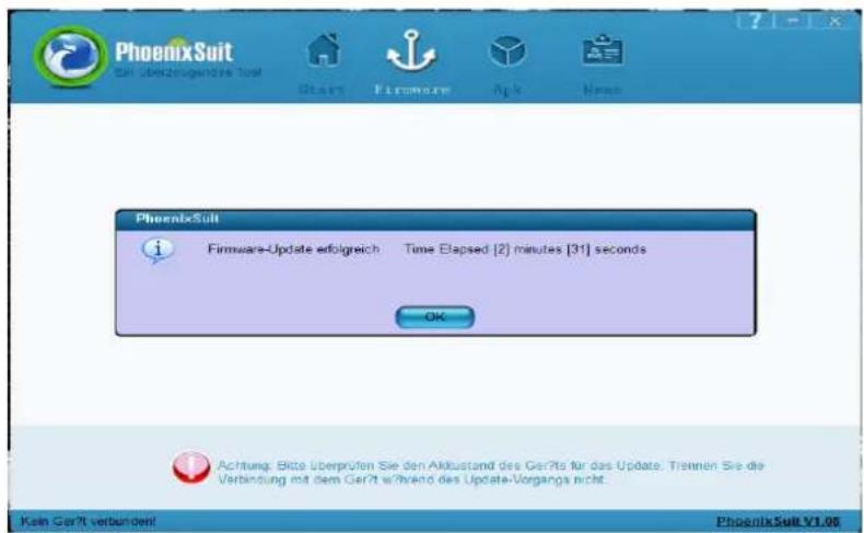 PhoenixSuit Ein überzeugendes Tool Start Firmware App Neu PhoenixSuit Firmware-Update erfolgreich Zeit vergangen (2) Minuten [31] Sekunden OK Achtung: Bitte überprüfen Sie den Akkustand des Geräts für das Update. Trennen Sie die Verbindung mit dem Gerät während des Update-Vorgangs nicht. Kein Gerät…