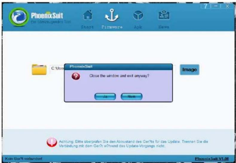 PhoenixSuit Ein überzeugender Test Start Firmware Apk Dews C:\Users PhoenixSuit Fenster schließen und trotzdem beenden? Ja Nein Bild Achtung: Bitte überprüfen Sie den Akkustand des Geräts für das Update. Trennen Sie die Verbindung mit dem Gerät während des Update-Vorgangs nicht. Kein Gerät verbunden…