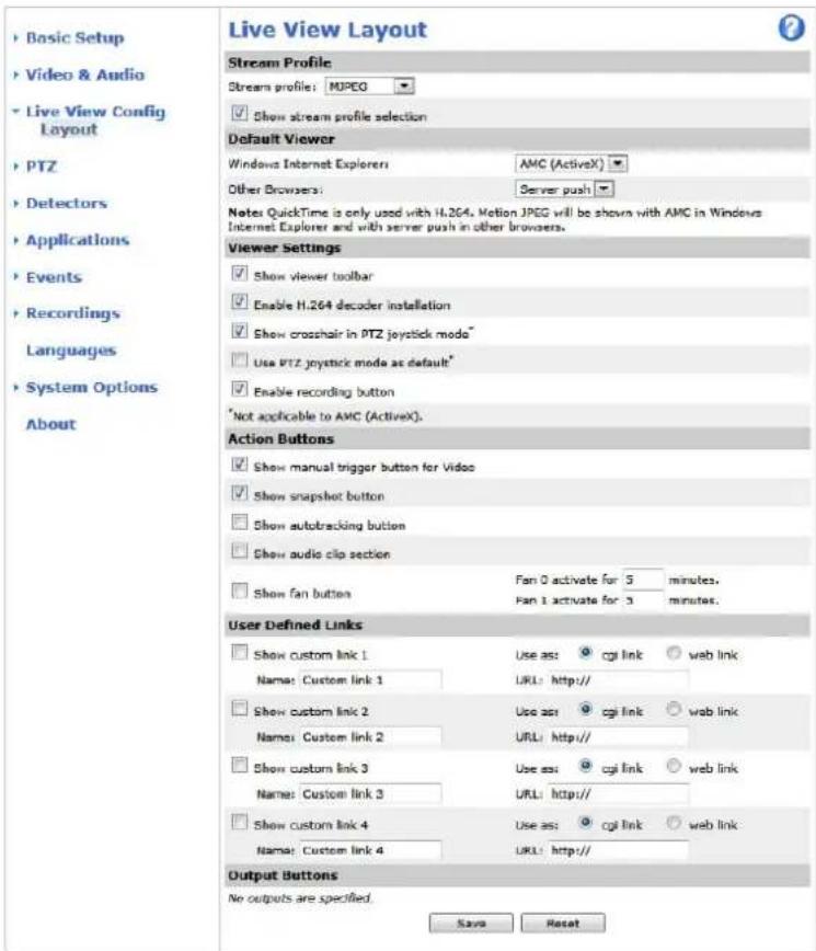 Live View Layout Stream Profile Stream profile: MPEG Show stream profile selection Default Viewer Windows Internet Explorer: AMC (ActiveX) Other Browsers: Server push Notes QuickTime is only used with H.264. Motion JPEG will be shown with AMC in Windows Internet Explorer and with server push in other browsers. Viewer Settings Show viewer toolbar Enable H.264 decoder installation Show crosshair in PTZ joystick mode* Use PTZ joystick mode as default* Enable recording button *Not applicable to AMC (ActiveX). Action Buttons Show manual trigger button for Video Show snapshot button Show autotracking button Show audio clip section Show fan button Fan 0 activate for 5 minutes. Fan 1 activate for 3 minutes. User Defined Links Show custom link 1 Use as: cgi link web link Name: Custom link 1 URL: http:// Show custom link 2 Use as: cgi link web link Name: Custom link 2 URL: http:// Show custom link 3 Use as: cgi link web link Name: Custom link 3 URL: http:// Show custom link 4 Use as: cgi link web link Name: Custom link 4 URL: http:// Output Buttons No outputs are specified. Save Reset