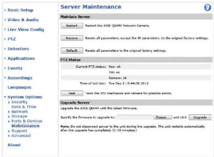 Basic Setup Video & Audio Live View Config PTZ Detectors Applications Events Recordings Languages System Options Security Date & Time Network Storage Ports & Devices Maintenance Support Advanced About Server Maintenance Maintain Server Restart Restart the AXIS Q6044 Network Camera. Restore Resets all parameters, except the IP parameters, to the original factory settings. Default Resets all parameters to the original factory settings. PTZ Status Current PTZ status: Fan: ok Tilt: ok Camera: ok Time of last test: Tue Sep 3 13:44:36 2013 Test Tests the PTZ mechanics and camera for possible errors. Upgrade Server Upgrade the AXIS Q6044 with the latest firmware. Specify the firmware to upgrade to: Browse and click Upgrade Notes Do not disconnect power to the unit during the upgrade. The unit restarts automatically after the upgrade has completed. (1-10 minutes.)
