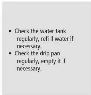 • Check the water tank regularly, refi ll water if necessary. • Check the drip pan regularly, empty it if necessary.