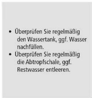 Überprüfen Sie regelmäßig den Wassertank, ggf. Wasser nachfüllen. Überprüfen Sie regelmäßig die Abtropfschale, ggf. Restwasser entleeren.