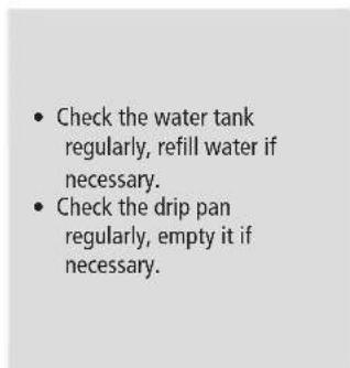 • Check the water tank regularly, refill water if necessary. • Check the drip pan regularly, empty it if necessary.