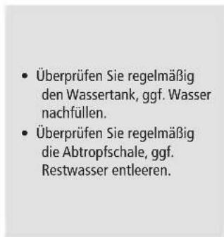 Überprüfen Sie regelmäßig den Wassertank, ggf. Wasser nachfüllen. Überprüfen Sie regelmäßig die Abtropfschale, ggf. Restwasser entleeren.