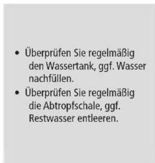 Überprüfen Sie regelmäßig den Wassertank, ggf. Wasser nachfüllen. Überprüfen Sie regelmäßig die Abtropfschale, ggf. Restwasser entleeren.