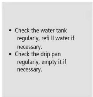 Check the water tank regularly, refi ll water if necessary. Check the drip pan regularly, empty it if necessary.