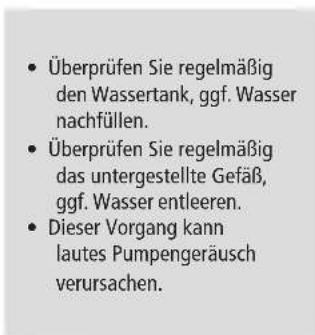 Überprüfen Sie regelmäßig den Wassertank, ggf. Wasser nachfüllen. Überprüfen Sie regelmäßig das untergestellte Gefäß, ggf. Wasser entleeren. Dieser Vorgang kann lautes Pumpengeräusch verursachen.