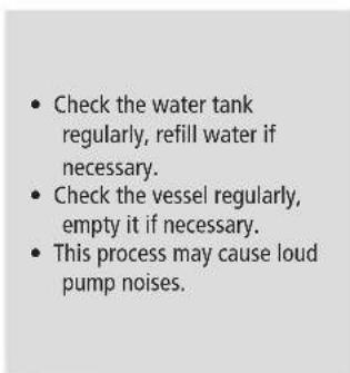 • Check the water tank regularly, refill water if necessary. • Check the vessel regularly, empty it if necessary. • This process may cause loud pump noises.