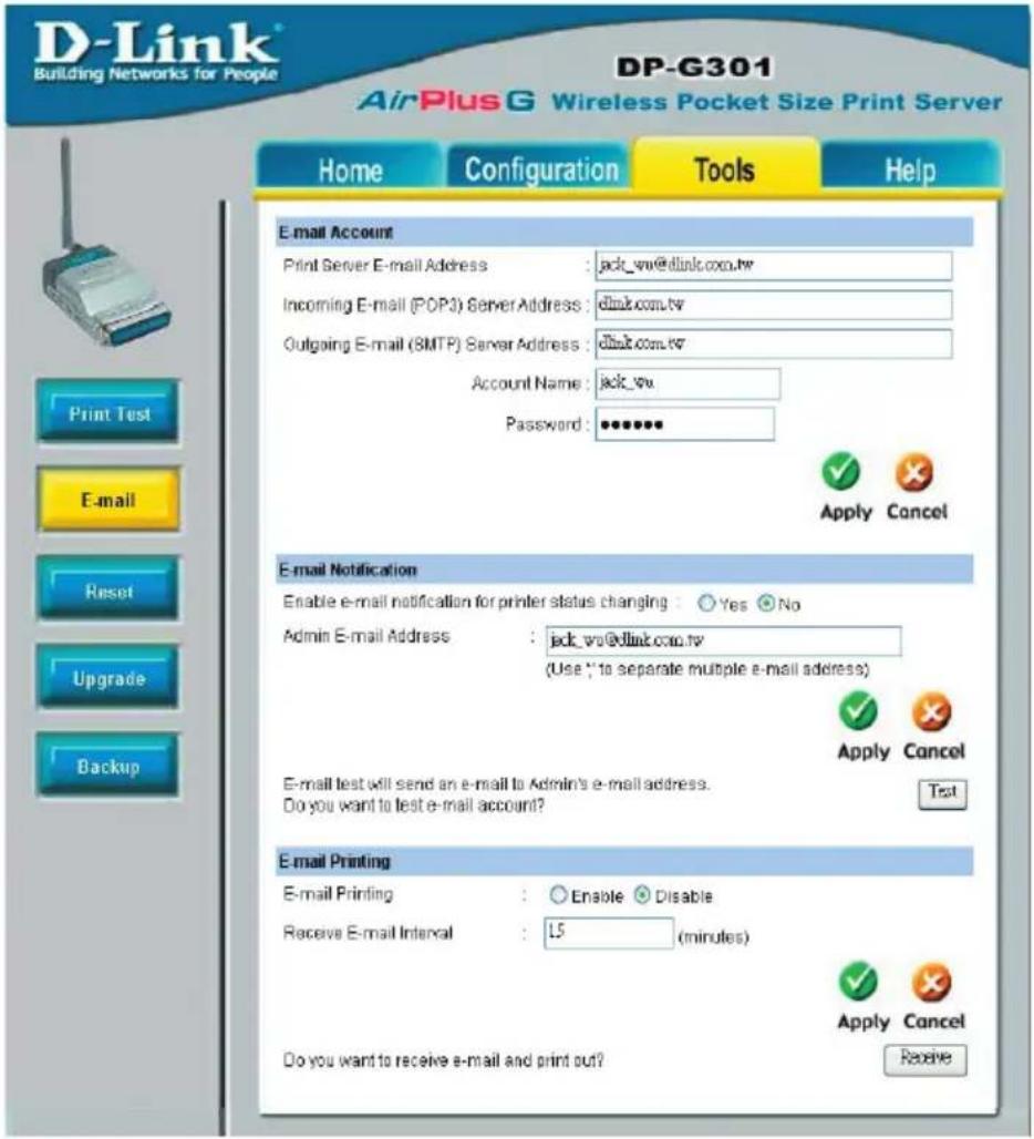 D-Link® Building Networks for People DP-G301 AirPlus G Wireless Pocket Size Print Server Home Configuration Tools Help E-mail Account Print Server E-mail Address : jack_wv@dlink.com.tw Incoming E-mail (POP3) Server Address : dlink.com.tw Outgoing E-mail (SMTP) Server Address : dlink.com.tw Account Name : jack_wv Password : ****** Apply Cancel E-mail Notification Enable e-mail notification for printer status changing : Yes No Admin E-mail Address : jack_wv@dlink.com.tw (Use "to separate multiple e-mail address") Apply Cancel E-mail test will send an e-mail to Admin's e-mail address. Do you want to test e-mail account? Text E-mail Printing E-mail Printing : Enable Disable Receive E-mail Interval : L5 (minutes) Apply Cancel Do you want to receive e-mail and print out? Receive