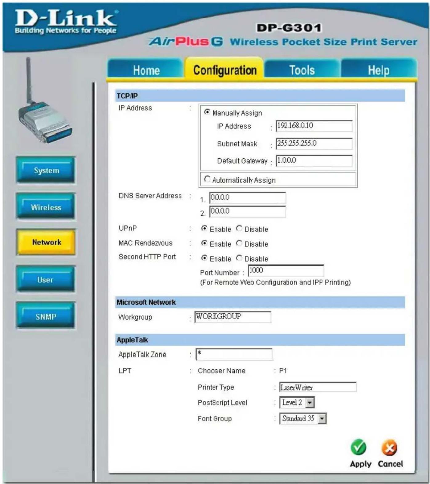 D-Link® Building Networks for People DP-G301 AirPlus G Wireless Pocket Size Print Server Home Configuration Tools Help TCP/IP IP Address : Manually Assign IP Address : 192.168.0.10 Subnet Mask : 255.255.255.0 Default Gateway : 1.00.0 Automatically Assign DNS Server Address : 1. 00.0.0 2. 00.0.0 UPnP : Enable Disable MAC Rendezvous : Enable Disable Second HTTP Port : Enable Disable Port Number : 1000 (For Remote Web Configuration and IPP Printing) Microsoft Network Workgroup : WORKGROUP AppleTalk AppleTalk Zone : * LPT : Chooser Name : P1 Printer Type : LaserWriter PostScript Level : Level 2 Font Group : Standard 35 Apply Cancel