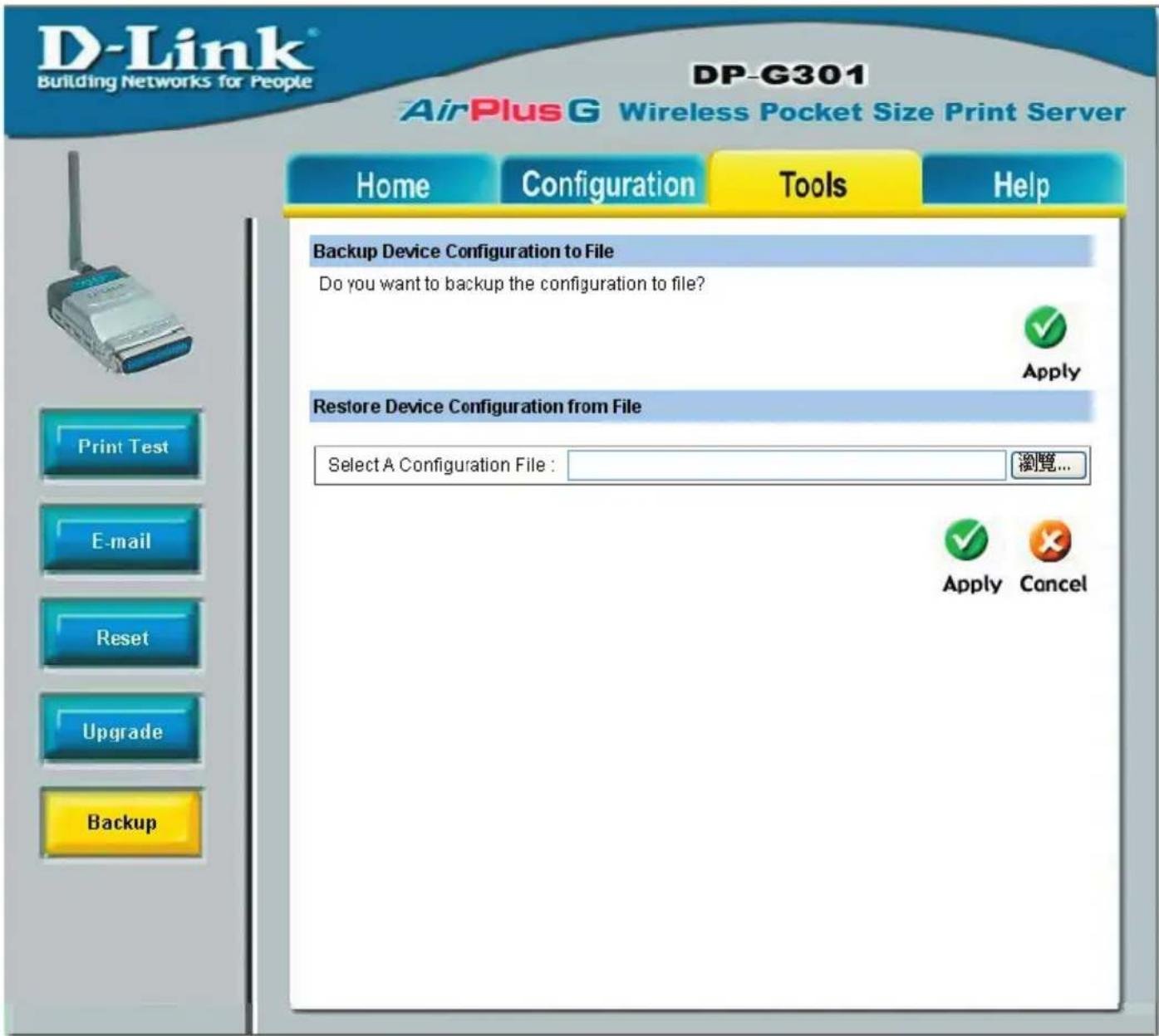 D-Link® Building Networks for People DP-G301 AirPlus G Wireless Pocket Size Print Server Home Configuration Tools Help Backup Device Configuration to File Do you want to backup the configuration to file? Apply Restore Device Configuration from File Select A Configuration File : 浏览... Apply Cancel Print Test E-mail Reset Upgrade Backup
