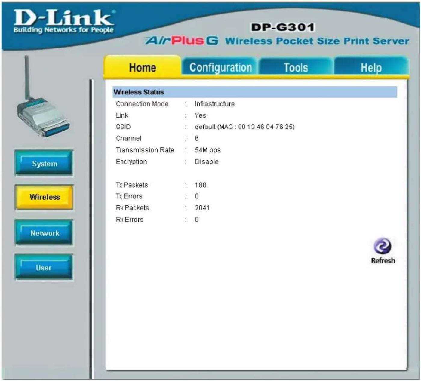 D-Link® Building Networks for People DP-G301 AirPlus G Wireless Pocket Size Print Server Home Configuration Tools Help Wireless Status Connection Mode : Infrastructure Link : Yes SSID : default (MAC : 00 13 46 04 76 25) Channel : 6 Transmission Rate : 54M bps Encryption : Disable Tx Packets : 188 Tx Errors : 0 Rx Packets : 2041 Rx Errors : 0 Refresh