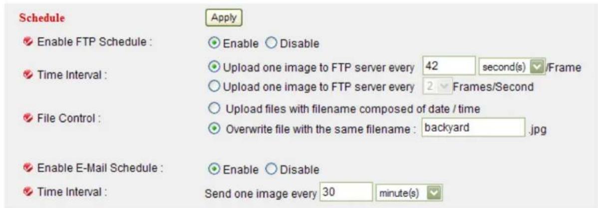Schedule Enable FTP Schedule : Time Interval : File Control : Enable E-Mail Schedule : Time Interval : Apply Enable Disable Upload one image to FTP server every 42 second(s) /Frame Upload one image to FTP server every 2 Frames/Second Upload files with filename composed of date / time Overwrite file with the same filename : backyard .jpg Enable Disable Send one image every 30 minute(s)