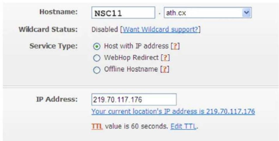 Hostname: NSC11 · ath.cx Wildcard Status: Disabled [Want Wildcard support?] Service Type: ● Host with IP address [?] ○ WebHop Redirect [?] ○ Offline Hostname [?] IP Address: 219.70.117.176 Your current location's IP address is 219.70.117.176 TTL value is 60 seconds. Edit TTL.