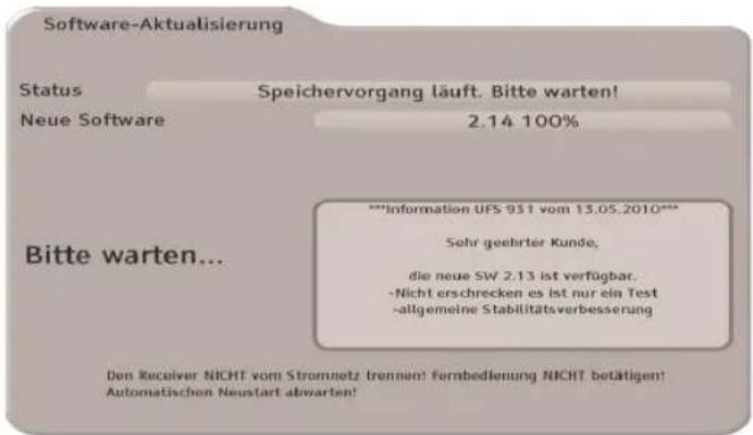 Software-Aktualisierung Status Speichervorgang läuft. Bitte warten! Neue Software 2.14 100% **Information UFS 931 vom 13.05.2010*** Sehr geehrter Kunde, die neue SW 2.13 ist verfügbar. -Nicht erschrecken es ist nur ein Test -allgemeine Stabilitätsverbesserung Bitte warten... Den Receiver NICHT vom Stromnetz trennen! Fernbedienung NICHT betätigen! Automatischen Neustart abwarten!