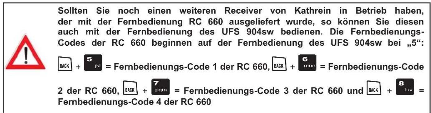 Sollten Sie noch einen weiteren Receiver von Kathrein in Betrieb haben, der mit der Fernbedienung RC 660 ausgeliefert wurde, so können Sie diesen auch mit der Fernbedienung des UFS 904sw bedienen. Die Fernbedienungs- Codes der RC 660 beginnen auf der Fernbedienung des UFS 904sw bei „5“: BACK + 5 jkl = Fernbedienungs-Code 1 der RC 660, BACK + 6 mno = Fernbedienungs-Code 2 der RC 660, BACK + 7 pqrs = Fernbedienungs-Code 3 der RC 660 und BACK + 8 tuv = Fernbedienungs-Code 4 der RC 660