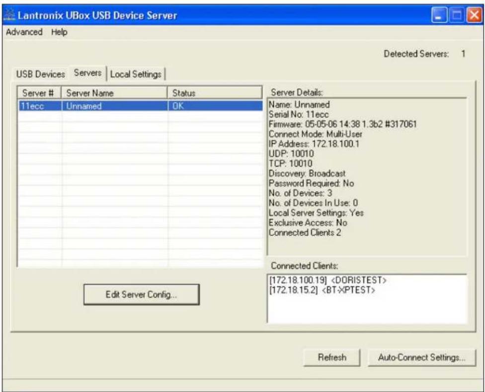 Lantronix UBox USB Device Server Advanced Help Detected Servers: 1 USB Devices Servers Local Settings Server # Server Name Status 11ecc Unnamed OK Server Details: Name: Unnamed Serial No: 11ecc Firmware: 05-05-06 14:38 1.3b2 #317061 Connect Mode: Multi-User IP Address: 172.18.100.1 UDP: 10010 TCP: 10010 Discovery: Broadcast Password Required: No No. of Devices: 3 No. of Devices In Use: 0 Local Server Settings: Yes Exclusive Access: No Connected Clients 2 Edit Server Config... Connected Clients: [172.18.100.19] [172.18.15.2]