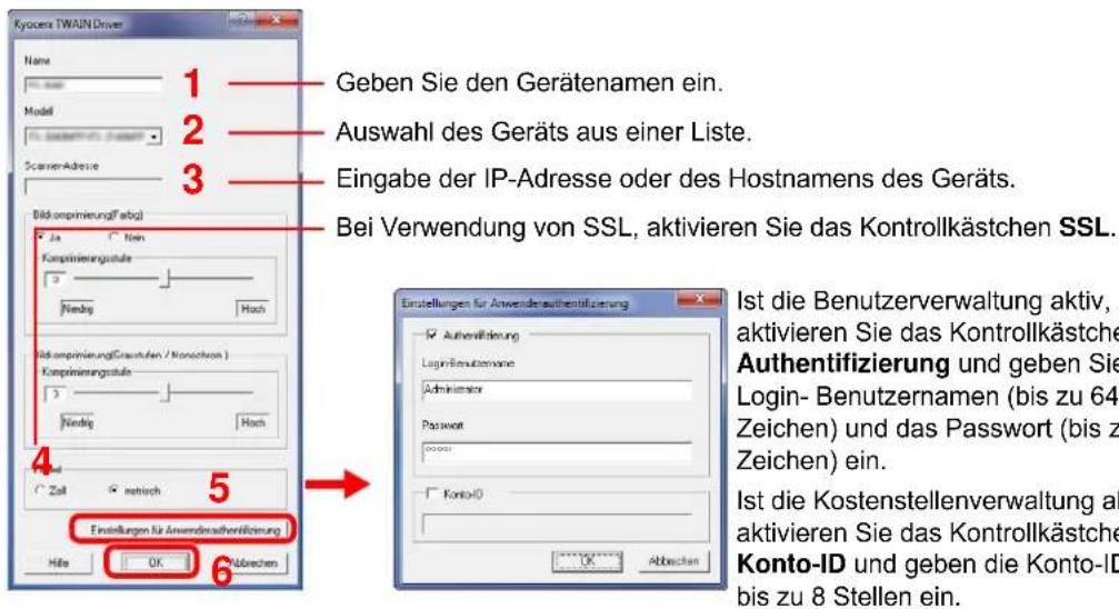 Kyocera TWAIN Driver Name 1 Geben Sie den Gerätenamen ein. 2 Auswahl des Geräts aus einer Liste. 3 Eingabe der IP-Adresse oder des Hostnamens des Geräts. Bei Verwendung von SSL, aktivieren Sie das Kontrollkästchen SSL. Bildkomprinierung(Fabg) Ja Non Komprinierungsstruktur 3 Nendig Hoch Komprinierung(Graustufen / Konzschern) Komprinierungsstruktur 3 Nendig Hoch Zahl matisch 5 Einstellungen für Anwenderaufentifizierung Höhe OK Abbrachen Einstellungen für Anwenderaufentifizierung Authenflösung Login-Benutzernano Administer Password Konto-ID Ist die Benutzerverwaltung aktiv, aktivieren Sie das Kontrollkästche Authentifizierung und geben Sie Login- Benutzernamen (bis zu 64 Zeichen) und das Passwort (bis z Zeichen) ein. Ist die Kostenstellenverwaltung ak aktivieren Sie das Kontrollkästche Konto-ID und geben die Konto-ID bis zu 8 Stellen ein.