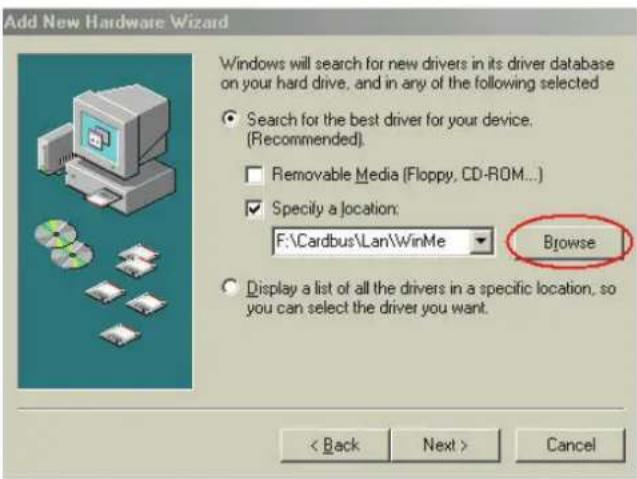 Add New Hardware Wizard Windows will search for new drivers in its driver database on your hard drive, and in any of the following selected • Search for the best driver for your device. (Recommended) • Removable Media (Floppy, CD-ROM...) • Specify a location: F:\Cardbus\Lan\WinMe Browse • Display a list of all the drivers in a specific location, so you can select the driver you want. < Back Next > Cancel