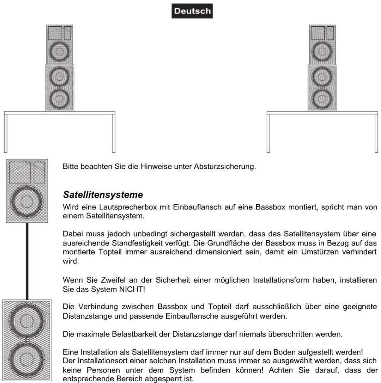 Deutsch Bitte beachten Sie die Hinweise unter Absturzsicherung. Satellitensysteme Wird eine Lautsprecherbox mit Einbauflansch auf eine Bassbox montiert, spricht man von einem Satellitensystem. Dabei muss jedoch unbedingt sichergestellt werden, dass das Satellitensystem über eine ausreichende Standfestigkeit verfügt. Die Grundfläche der Bassbox muss in Bezug auf das montierte Topteil immer ausreichend dimensioniert sein, damit ein Umstürzen verhindert wird. Wenn Sie Zweifel an der Sicherheit einer möglichen Installationsform haben, installieren Sie das System NICHT! Die Verbindung zwischen Bassbox und Topteil darf ausschließlich über eine geeignete Distanzstange und passende Einbauflansche ausgeführt werden. Die maximale Belastbarkeit der Distanzstange darf niemals überschritten werden. Eine Installation als Satellitensystem darf immer nur auf dem Boden aufgestellt werden! Der Installationsort einer solchen Installation muss immer so ausgewählt werden, dass sich keine Personen unter dem System befinden können! Achten Sie darauf, dass der entsprechende Bereich abgesperrt ist.