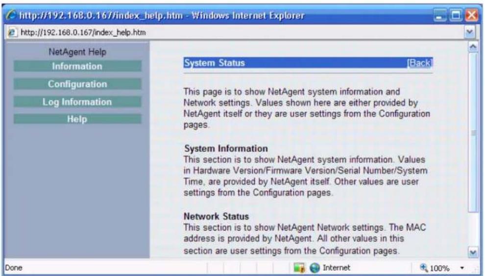 http://192.168.0.167/index_help.htm - Windows Internet Explorer http://192.168.0.167/index_help.htm NetAgent Help Information Configuration Log Information Help System Status [Back] This page is to show NetAgent system information and Network settings. Values shown here are either provided by NetAgent itself or they are user settings from the Configuration pages. System Information This section is to show NetAgent system information. Values in Hardware Version/Firmware Version/Serial Number/System Time, are provided by NetAgent itself. Other values are user settings from the Configuration pages. Network Status This section is to show NetAgent Network settings. The MAC address is provided by NetAgent. All other values in this section are user settings from the Configuration pages. Done Internet 100%